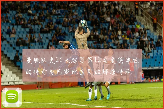 曼联队史25大球员第12名爱德华兹的传奇与巴斯比宝贝的辉煌传承