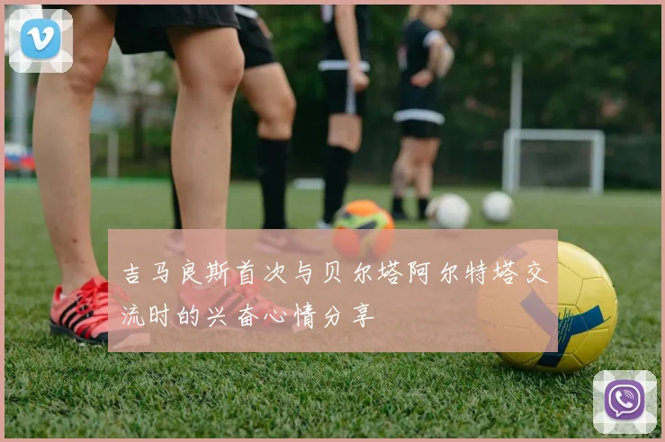 吉马良斯首次与贝尔塔阿尔特塔交流时的兴奋心情分享