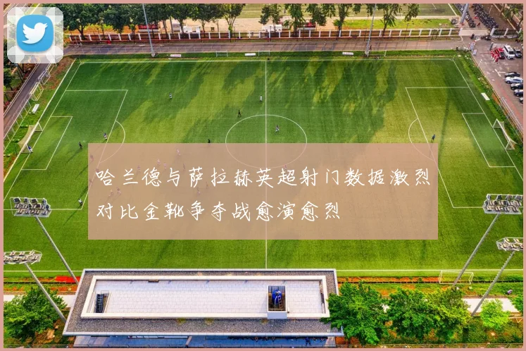 哈兰德与萨拉赫英超射门数据激烈对比金靴争夺战愈演愈烈