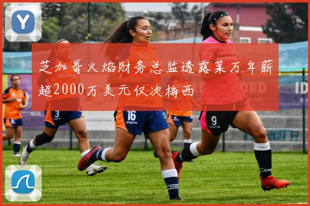 芝加哥火焰财务总监透露莱万年薪超2000万美元仅次梅西