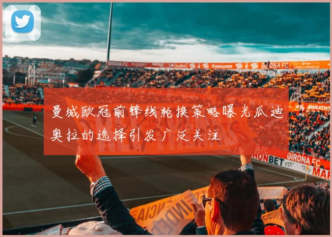 曼城欧冠前锋线轮换策略曝光瓜迪奥拉的选择引发广泛关注