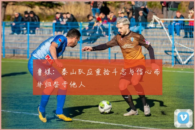 鲁媒：泰山队应重拾斗志与信心而非归咎于他人