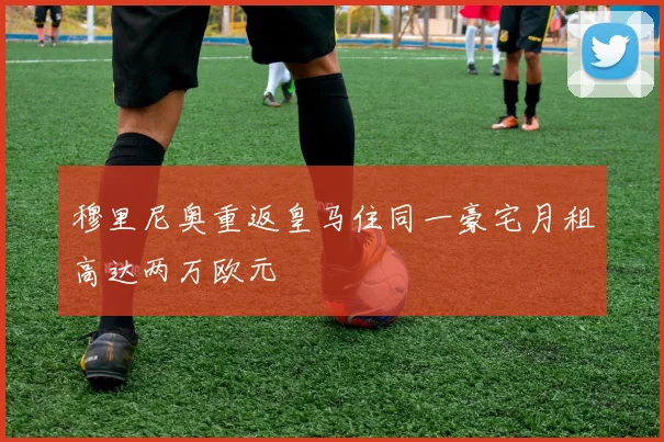 穆里尼奥重返皇马住同一豪宅月租高达两万欧元