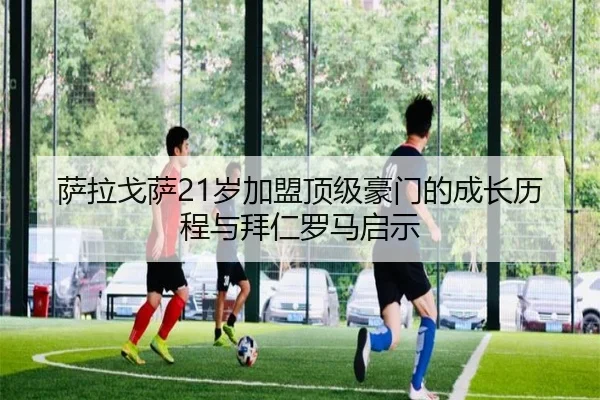 萨拉戈萨21岁加盟顶级豪门的成长历程与拜仁罗马启示